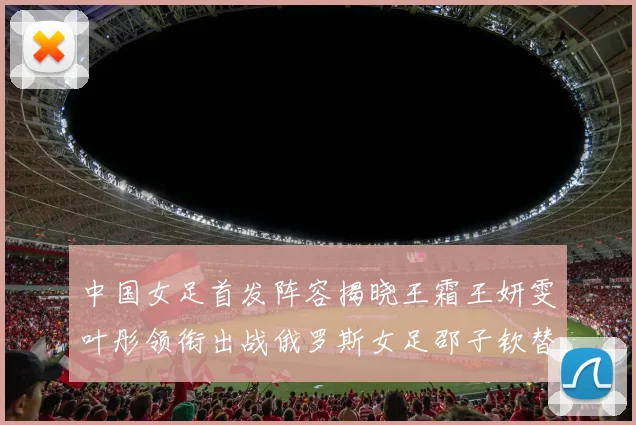 中国女足首发阵容揭晓王霜王妍雯叶彤领衔出战俄罗斯女足邵子钦替补待命