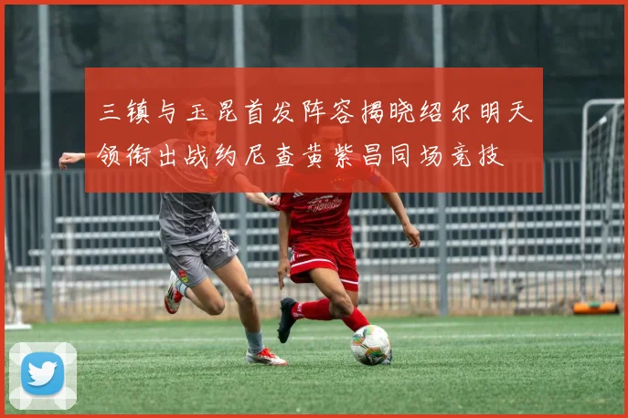 三镇与玉昆首发阵容揭晓绍尔明天领衔出战约尼查黄紫昌同场竞技