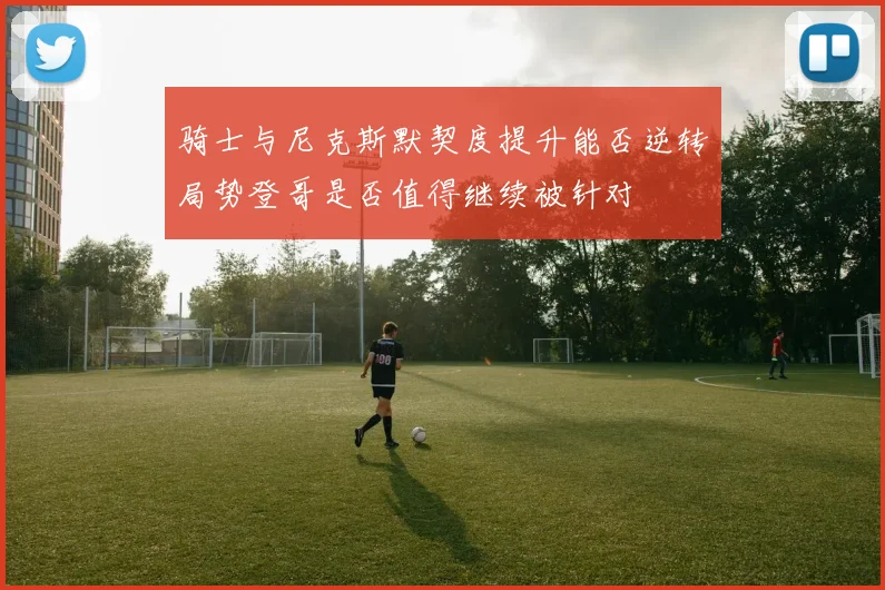 骑士与尼克斯默契度提升能否逆转局势登哥是否值得继续被针对