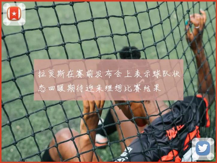 拉莫斯在赛前发布会上表示球队状态回暖期待迎来理想比赛结果