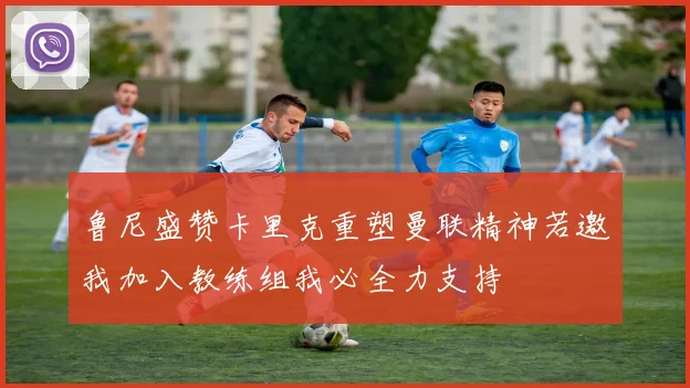 鲁尼盛赞卡里克重塑曼联精神若邀我加入教练组我必全力支持