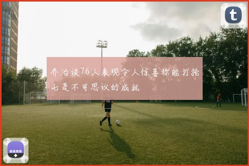 乔治谈76人表现令人惊喜称能打抢七是不可思议的成就