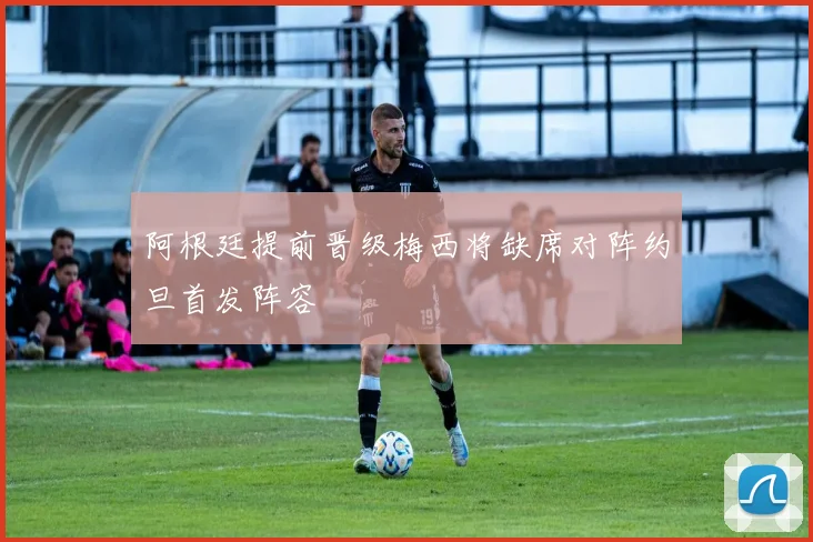 阿根廷提前晋级梅西将缺席对阵约旦首发阵容