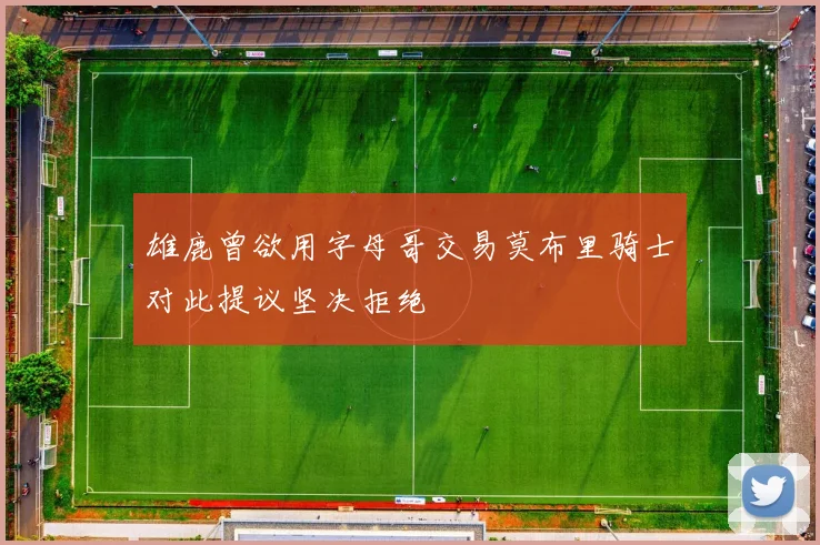 雄鹿曾欲用字母哥交易莫布里骑士对此提议坚决拒绝
