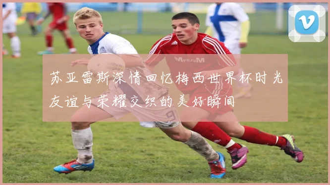苏亚雷斯深情回忆梅西世界杯时光友谊与荣耀交织的美好瞬间