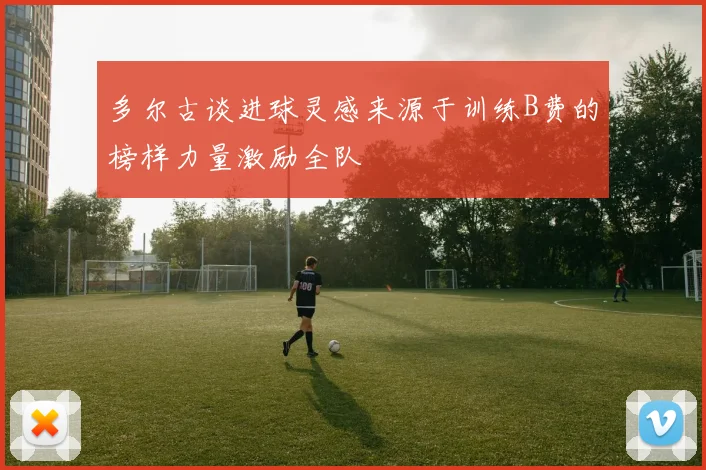 多尔古谈进球灵感来源于训练B费的榜样力量激励全队